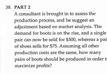 A consultant is brought in to assess the 
production process, and he suggest an 
adjustment based on market analysis. The 
demand for boots is on the rise, and a single 
pair can now be sold for $300, whereas a pai 
of shoes sells for $75. Assuming all other 
production costs are the same, how many 
pairs of boots should be produced in order t 
maximize profits?