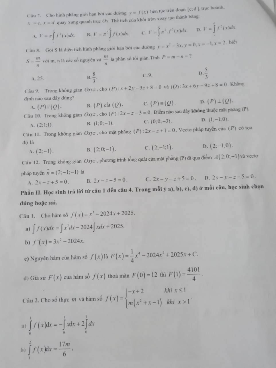 Cho hình phăng giới hạn bởi các đường y=f(x) liên tục trên đoạn [c:d] , trục hoành,
x=c,x=d quay xung quanh trục Ox. Thể tích của khối tròn xoay tạo thành bằng
A. V=π ∈t f^2(x)dx. B. V=π^2∈tlimits _0^(1f(x)dx. C. V=∈tlimits _0^2)π^2· f^2(x)dx. D. V=∈tlimits _0^(1f^2)(x)dx.
Câu 8. Gọi S là diện tích hình phăng giới hạn bởi các đường y=x^2-3x,y=0,x=-1,x=2. biết
S= m/n  vo i m, n là các số nguyên và  m/n  là phân số tối giản.Tính P=m-n= ?
A. 25. C. 9. D.  5/3 
B.  8/3 .
Câu 9. Trong không gian ) a=.chc o(P):x+2y-3z+8=0 và (Q):3x+6y-9z+8=0 Khâng
định nào sau đây đúng?
A. (P)(Q). B. ( P) cii(Q). C. (P)equiv (Q). D. (P)⊥ (Q).
Câu 10. Trong không gian Oxyz , cho (P):2x-z-3=0. Điểm nào sau đây không thuộc mặt phăng (P).
A. (2:1:1).
B. (1;0;-1). C. (0;0;-3). D. (1;-1;0).
Câu 11. Trong không gian Oxy= ,cho mặt phẳng (P): 2x-z+1=0. Vectơ pháp tuyển của (P) có tọa
độ là
A. (2;-1). (2;0;-1). C. (2;-1;1). D. (2;-1;0).
B.
Câu 12. Trong không gian Oxyz , phương trình tồng quát của mặt phẳng (P) đi qua điểm A(2;0;-1) và vecto
pháp tuyền overline n=(2;-1;-1) là
A. 2x-z+5=0. B. 2x-z-5=0. C. 2x-y-z+5=0. D. 2x-y-z-5=0.
Phần II. Học sinh trã lời từ câu 1 đến câu 4. Trong mỗi ý a), b), c), d) ở mỗi câu, học sinh chọn
đúng hoặc sai.
Câu 1. Cho hàm số f(x)=x^3-2024x+2025.
a) ∈t f(x)dx=∈t x^3dx-2024∈t xdx+2025.
b) f'(x)=3x^2-2024x.
c) Nguyên hàm của hàm số f(x) là F(x)= 1/4 x^4-2024x^2+2025x+C.
d) Giá sử F(x) của hàm số f(x) thoá mãn F(0)=12 thì F(1)= 4101/4 .
Câu 2. Cho số thực m và hàm số f(x)=beginarrayl -x+2 m(x^2+x-1)endarray. khi x≤ 1
khi x>1^.
a) ∈tlimits _0^(1f(x)dx=-∈tlimits _0^1xdx+2∈tlimits _0^1dx
b) ∈tlimits _1^2f(x)dx=frac 17m)6.