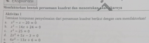 Eksplorasi 
Memfaktorkan bentuk persamaan kuadrat dan menentukan akar-akarnya 
Aktivitas 1 
Tentukan himpunan penyelesaian dari persamaan kuadrat berikut dengan cara memfaktorkan! 
a. x^2-x-20=0
b. x^2-14x+24=0
c. x^2-25=0
d. 2x^2+5x-3=0
e. 6x^2-13x+6=0