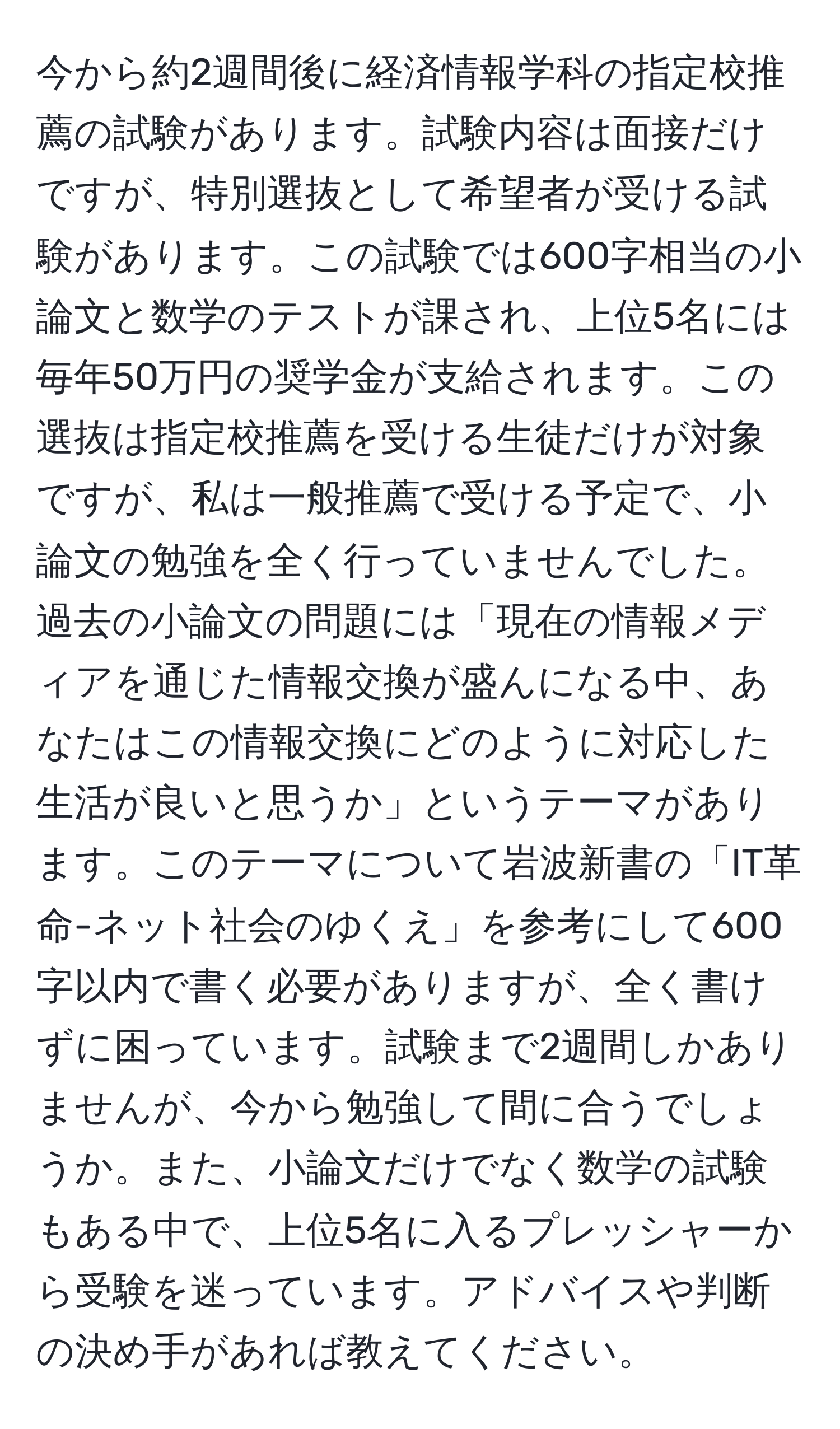 今から約2週間後に経済情報学科の指定校推薦の試験があります。試験内容は面接だけですが、特別選抜として希望者が受ける試験があります。この試験では600字相当の小論文と数学のテストが課され、上位5名には毎年50万円の奨学金が支給されます。この選抜は指定校推薦を受ける生徒だけが対象ですが、私は一般推薦で受ける予定で、小論文の勉強を全く行っていませんでした。過去の小論文の問題には「現在の情報メディアを通じた情報交換が盛んになる中、あなたはこの情報交換にどのように対応した生活が良いと思うか」というテーマがあります。このテーマについて岩波新書の「IT革命-ネット社会のゆくえ」を参考にして600字以内で書く必要がありますが、全く書けずに困っています。試験まで2週間しかありませんが、今から勉強して間に合うでしょうか。また、小論文だけでなく数学の試験もある中で、上位5名に入るプレッシャーから受験を迷っています。アドバイスや判断の決め手があれば教えてください。