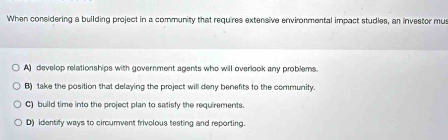 When considering a building project in a community that requires extensive environmental impact studies, an investor mus
A) develop relationships with government agents who will overlook any problems.
B) take the position that delaying the project will deny benefits to the community.
C) build time into the project plan to satisfy the requirements.
D) identify ways to circumvent frivolous testing and reporting.