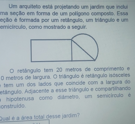 Um arquiteto está projetando um jardim que inclui 
ma seção em forma de um polígono composto. Essa 
eção é formada por um retângulo, um triângulo e um 
emicírculo, como mostrado a seguir. 
retângulo tem 20 metros de comprimento e
0 metros de largura. O triângulo é retângulo isósceles 
e tem um dos lados que coincide com a largura do 
etângulo. Adjacente a esse triângulo e compartilhando 
a hipotenusa como diâmetro, um semicírculo é 
construído. 
Qual é a área total desse jardim?