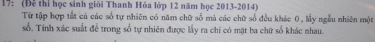 17: (Để thi học sinh giỏi Thanh Hóa lớp 12 năm học 2013 - 2014) 
Từ tập hợp tất cả các số tự nhiên có năm chữ số mà các chữ số đều khác 0 , lấy ngẫu nhiên một 
số. Tính xác suất để trong số tự nhiên được lấy ra chỉ có mặt ba chữ số khác nhau.