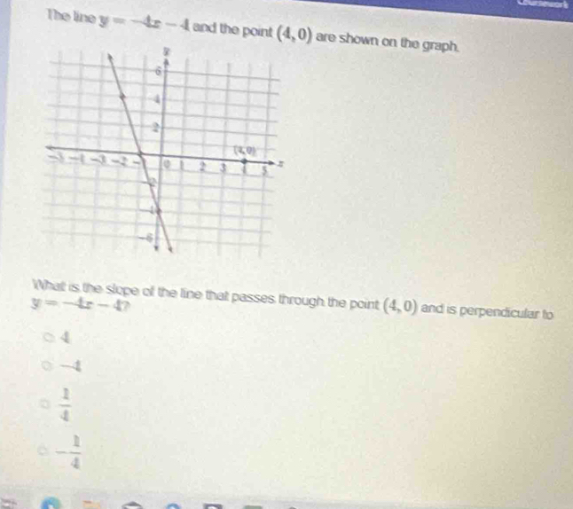 The line y=-4x-4 and the point (4,0) are shown on the graph.
What is the slope of the line that passes through the point (4,0) and is perpendicular to
y=-4x-4
4
-4
 1/4 
- 1/4 