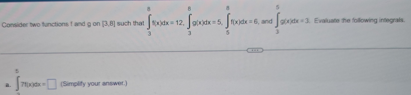 Consider two functions f and g on [3,8] such that ∈t _3^8f(x)dx=12, ∈tlimits _3^8g(x)dx=5, ∈tlimits _5^8f(x)dx=6 , and ∈t _3^5g(x)dx=3 Evaluate the following integrals. 
5 
a. ∈t 7f(x)dx=□ (Simplify your answer.)