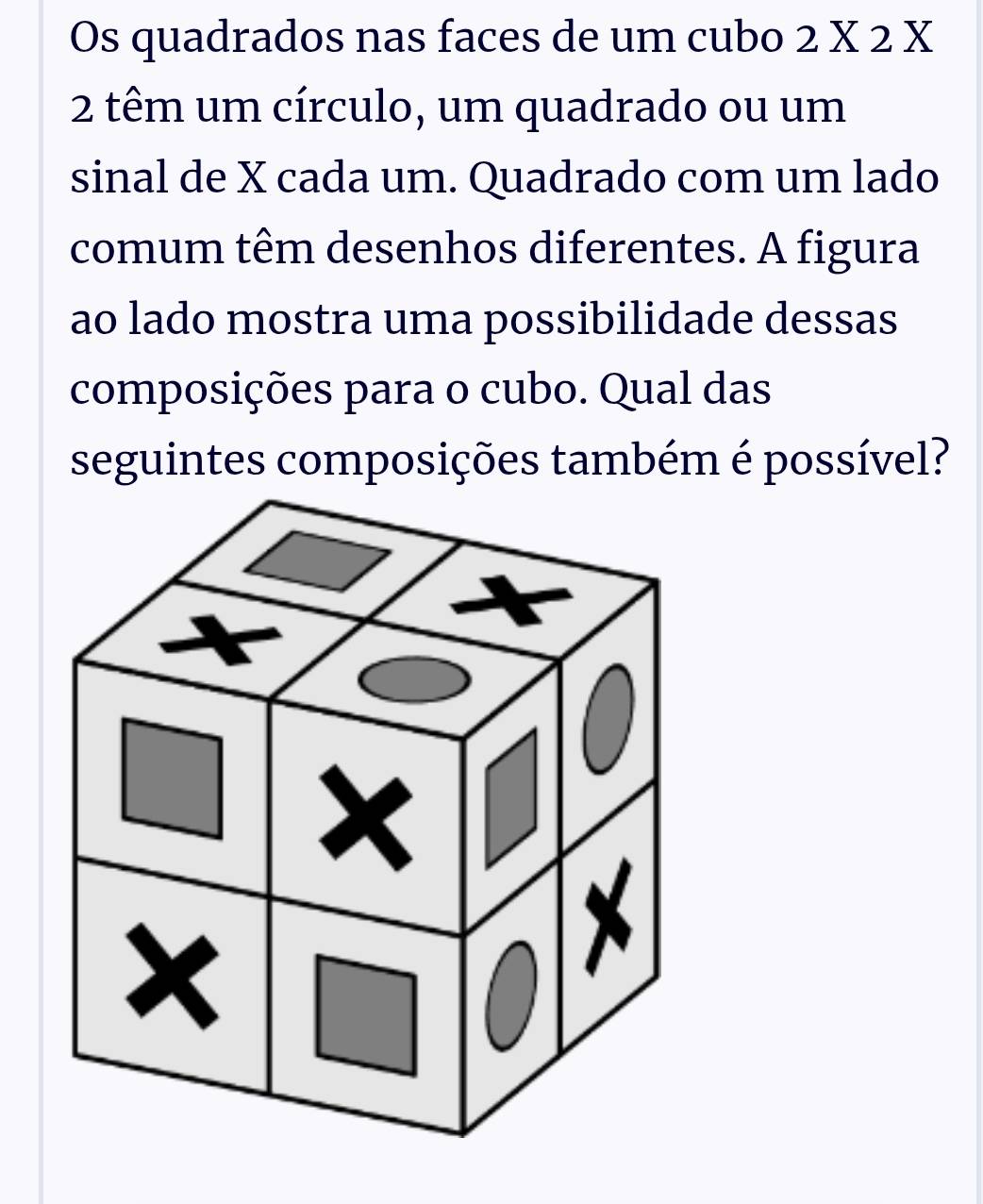 Os quadrados nas faces de um cubo 2 X 2 X
2 têm um círculo, um quadrado ou um 
sinal de X cada um. Quadrado com um lado 
comum têm desenhos diferentes. A figura 
ao lado mostra uma possibilidade dessas 
composições para o cubo. Qual das 
seguintes composições também é possível?
x