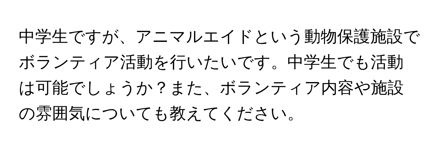 中学生ですが、アニマルエイドという動物保護施設でボランティア活動を行いたいです。中学生でも活動は可能でしょうか？また、ボランティア内容や施設の雰囲気についても教えてください。