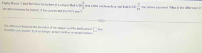 Flying Home A bird flies from the bottom of a canyon that is 50 3/5  feet below sea level to a nest that is 530 9/10  feet above sea level. What is the difference in 
elevation between the bottom of the canyon and the bird's nest? 
The difference between the elevation of the canyon and the bird's nest is □ foot
(Simpiily your answer. Type an integer, proper fraction, or mixed number )