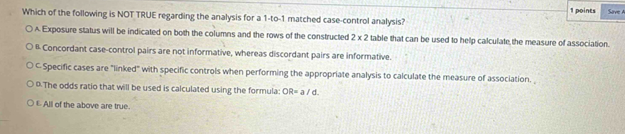 Save A
Which of the following is NOT TRUE regarding the analysis for a 1 -to- 1 matched case-control analysis?
Exposure status will be indicated on both the columns and the rows of the constructed 2* 2 table that can be used to help calculate the measure of association.
B Concordant case-control pairs are not informative, whereas discordant pairs are informative.
C Specific cases are "linked" with specific controls when performing the appropriate analysis to calculate the measure of association.
D.The odds ratio that will be used is calculated using the formula: OR=a/d.
E All of the above are true.