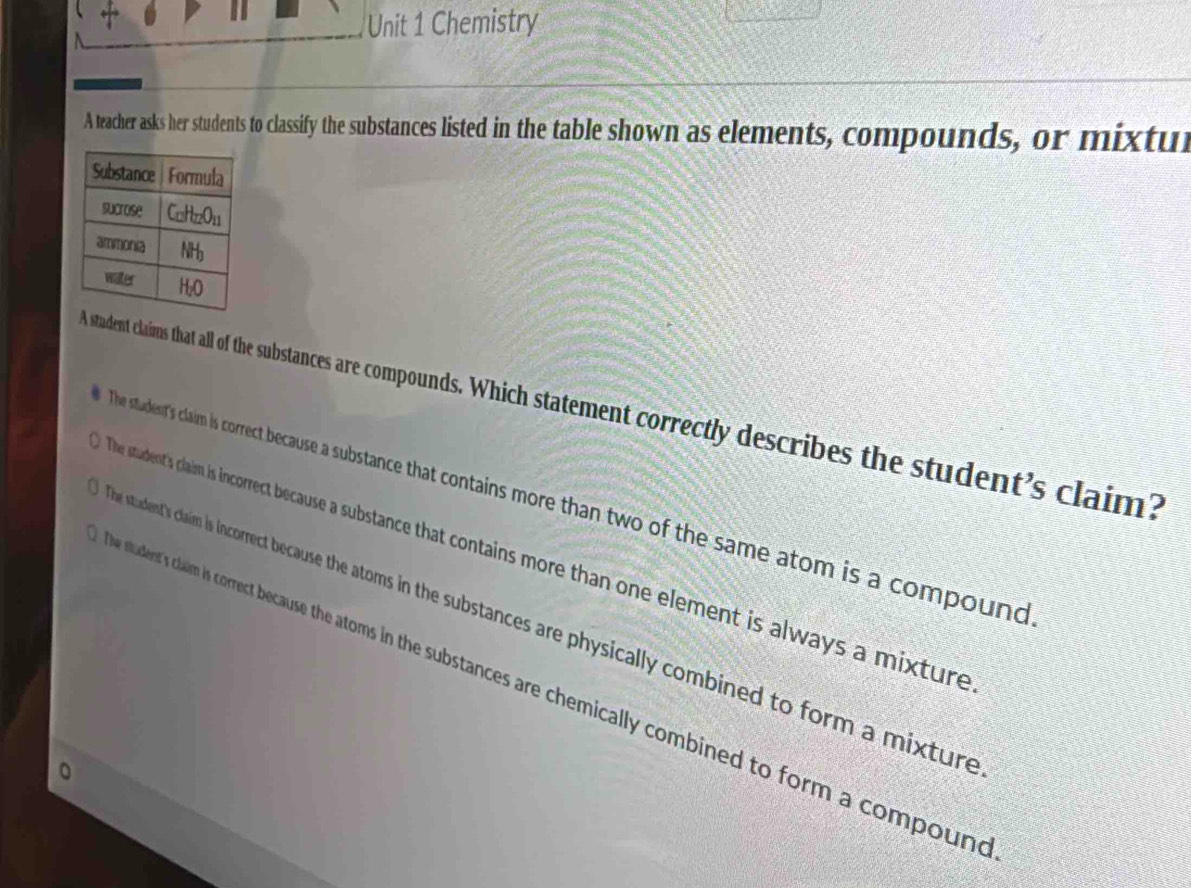 Chemistry
A teacher asks her students to classify the substances listed in the table shown as elements, compounds, or mixtur
stadent claims that all of the substances are compounds. Which statement correctly describes the student's claim?
The student's claim is correct because a substance that contains more than two of the same atom is a compound
he student's claim is incorrect because a substance that contains more than one element is always a mixture
student's claim is incorrect because the atoms in the substances are physically combined to form a mixture
tudent's claim is correct because the atoms in the substances are chemically combined to form a compoun