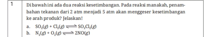 Dibawahini ada dua reaksi kesetimbangan. Pada reaksi manakah, penam-
bahan tekanan dari 2 atm menjadi 5 atm akan menggeser kesetimbangan
ke arah produk? Jelaskan!
a. SO_2(g)+Cl_2(g)leftharpoons SO_2Cl_2(g)
b. N_2(g)+O_2(g)leftharpoons 2NO(g)