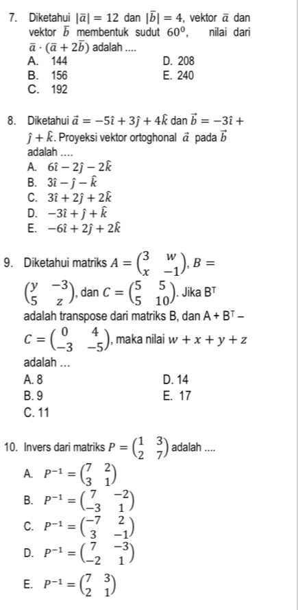 Diketahui |overline a|=12 dan |overline b|=4 vektor overline a dan
vektor 5 membentuk sudut 60° , nilai dari
overline a· (overline a+2overline b) adalah ....
A. 144 D. 208
B. 156 E. 240
C. 192
8. Diketahui vector a=-5hat i+3hat j+4hat k dan vector b=-3hat i+
hat j+hat k. Proyeksi vektor ortoghonal vector a pada vector b
adalah ....
A. 6hat i-2hat j-2hat k
B. 3hat i-hat j-hat k
C. 3hat i+2hat j+2hat k
D. -3hat i+hat j+hat k
E. -6hat i+2hat j+2hat k
9. Diketahui matriks A=beginpmatrix 3&w x&-1endpmatrix ,B=
beginpmatrix y&-3 5&zendpmatrix , dan C=beginpmatrix 5&5 5&10endpmatrix. Jika B^T
adalah transpose dari matriks B, dan A+B^T-
C=beginpmatrix 0&4 -3&-5endpmatrix , maka nilai w+x+y+z
adalah ...
A. 8 D. 14
B. 9 E. 17
C. 11
10. Invers dari matriks P=beginpmatrix 1&3 2&7endpmatrix adalah ....
A. P^(-1)=beginpmatrix 7&2 3&1endpmatrix
B. P^(-1)=beginpmatrix 7&-2 -3&1endpmatrix
C. P^(-1)=beginpmatrix -7&2 3&-1endpmatrix
D. P^(-1)=beginpmatrix 7&-3 -2&1endpmatrix
E. P^(-1)=beginpmatrix 7&3 2&1endpmatrix