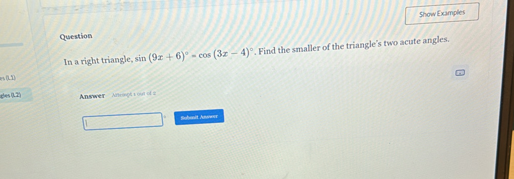 Show Examples 
Question 
In a right triangle, sin (9x+6)^circ =cos (3x-4)^circ . Find the smaller of the triangle’s two acute angles. 
es (L1) 
gles (L2) 
Answer Attempt 1 out of 2 
Submit Answer