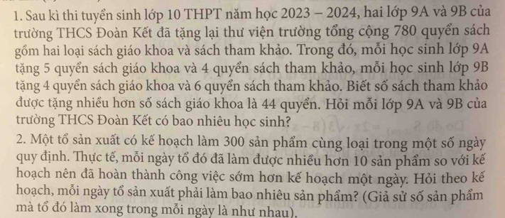 Sau kì thi tuyển sinh lớp 10 THPT năm học 2023 - 2024, hai lớp 9A và 9B của 
trường THCS Đoàn Kết đã tặng lại thư viện trường tổng cộng 780 quyển sách 
gồm hai loại sách giáo khoa và sách tham khảo. Trong đó, mỗi học sinh lớp 9A 
tặng 5 quyển sách giáo khoa và 4 quyển sách tham khảo, mỗi học sinh lớp 9B
tặng 4 quyển sách giáo khoa và 6 quyển sách tham khảo. Biết số sách tham khảo 
được tặng nhiều hơn số sách giáo khoa là 44 quyển. Hỏi mỗi lớp 9A và 9B của 
trường THCS Đoàn Kết có bao nhiêu học sinh? 
2. Một tổ sản xuất có kế hoạch làm 300 sản phẩm cùng loại trong một số ngày 
quy định. Thực tế, mỗi ngày tổ đó đã làm được nhiều hơn 10 sản phẩm so với kế 
hoạch nên đã hoàn thành công việc sớm hơn kế hoạch một ngày. Hỏi theo kế 
hoạch, mỗi ngày tổ sản xuất phải làm bao nhiêu sản phẩm? (Giả sử số sản phẩm 
mà tổ đó làm xong trong mỗi ngày là như nhau),