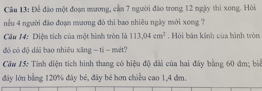 Để đào một đoạn mương, cần 7 người đào trong 12 ngày thì xong. Hỏi 
nếu 4 người đào đoạn mương đó thì bao nhiêu ngày mới xong ? 
Câu 14: Diện tích của một hình tròn là 113,04cm^2. Hỏi bán kính của hình tròn 
đó có độ dài bao nhiêu xăng - tỉ - mét? 
Câu 15: Tính diện tích hình thang có hiệu độ dài của hai đáy bằng 60 dm; biế 
đáy lớn bằng 120% đáy bé, đáy bé hơn chiều cao 1, 4 dm.