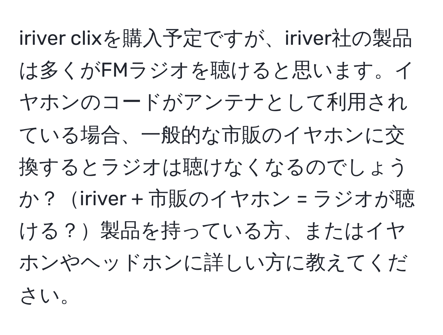 iriver clixを購入予定ですが、iriver社の製品は多くがFMラジオを聴けると思います。イヤホンのコードがアンテナとして利用されている場合、一般的な市販のイヤホンに交換するとラジオは聴けなくなるのでしょうか？iriver + 市販のイヤホン = ラジオが聴ける？製品を持っている方、またはイヤホンやヘッドホンに詳しい方に教えてください。