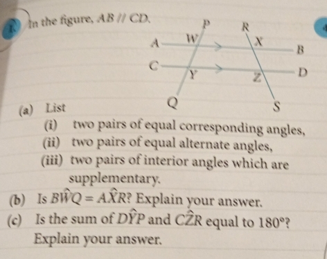 the figure, ABparallel CD. 
(a) List 
(i) two pairs of equal corresponding angles, 
(ii) two pairs of equal alternate angles, 
(iii) two pairs of interior angles which are 
supplementary. 
(b) Is Bwidehat WQ=Awidehat XR ?? Explain your answer. 
(c) Is the sum of Dwidehat YP and Cwidehat ZR equal to 180° ? 
Explain your answer.