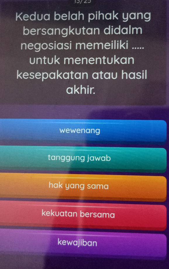 15/23
Kedua belah pihak yang
bersangkutan didalm
negosiasi memeiliki .....
untuk menentukan
kesepakatan atau hasil
akhir.
wewenang
tanggung jawab
hak yang sama
kekuatan bersama
kewajiban