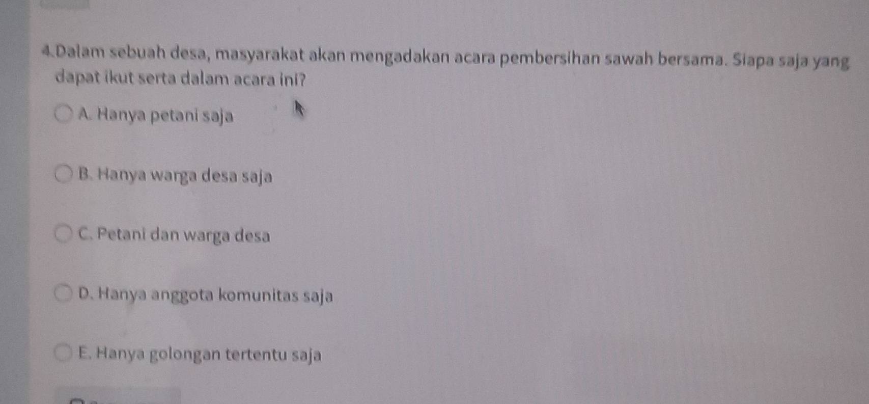 Dalam sebuah desa, masyarakat akan mengadakan acara pembersihan sawah bersama. Siapa saja yang
dapat ikut serta dalam acara ini?
A. Hanya petani saja
B. Hanya warga desa saja
C. Petani dan warga desa
D. Hanya anggota komunitas saja
E. Hanya golongan tertentu saja