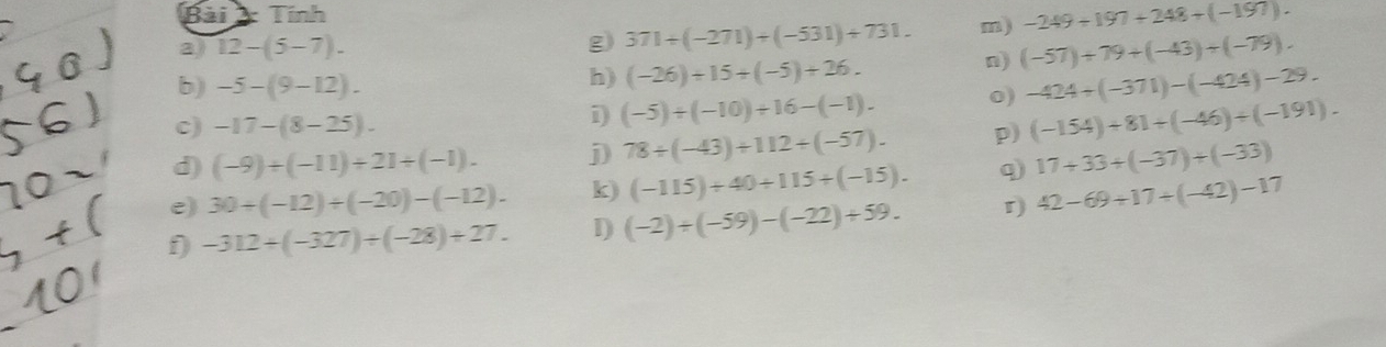 Bãi Tính 
a) 12-(5-7). m) -249/ 197+248+(-197). 
g) 371+(-271)+(-531)+731. 
h) (-26)+15+(-5)+26. 
n) (-57)+79+(-43)+(-79). 
b) -5-(9-12). -424+(-371)-(-424)-29. 
c) -17-(8-25). 
i (-5)/ (-10)+16-(-1). o) 
d) (-9)/ (-11)+21+(-1). j) 78/ (-43)+112/ (-57). p) (-154)+81+(-46)+(-191). 
e) 30+(-12)+(-20)-(-12). k) (-115)+40+115+(-15). q 17+33+(-37)+(-33)
f) -312/ (-327)/ (-28)/ 27. I) (-2)/ (-59)-(-22)+59. r) 42-69+17/ (-42)-17