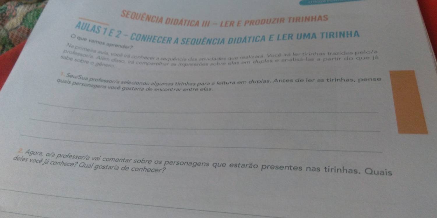 Sequência didática III - ler e produzir tirinhas 
AULAS 1 e 2 - conhecer a sequência didática e ler uma tirinha 
O que vamos aprender? 
Na primeira aula, você irá conhecer a sequência das atividades que realizarã. Você irá ler tirinhas trazidas pelo/a 
professor/a. Além disso, irá compartilhar as impressões sobre elas em duplas e analisá-las a partir do que já 
sabe sobre o gênero. 
. Seu/Sua professor/a selecionou algumas tirinhas para a leitura em duplas. Antes de ler as tirinhas, pense 
quais personagens vocé gostaria de encontrar entre elas. 
_ 
_ 
_ 
2 Agora, o/a professor/a vai comentar sobre os personagens que estarão presentes nas tirinhas. Quais 
deles você já conhece? Qual gostaria de conhecer? 
_