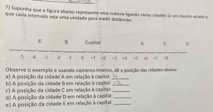 Suponha que a figura abaixo represente uma rodovia ligando várias cidades de um mesmo estado e 
que cada intervalo seja uma unidade para medir distâncias: 
Observe o exemplo e usando números inteiros, dê a posição das cidades abaixo: 
a) A posição da cidade A em relação à capital:_ 
b) A posição da cidade B em relação à capital:_ 
c) A posição da cidade C em relação à capital:_ 
d) A posição da cidade D em relação à capital:_ 
e) A posição da cidade E em relação à capital:_