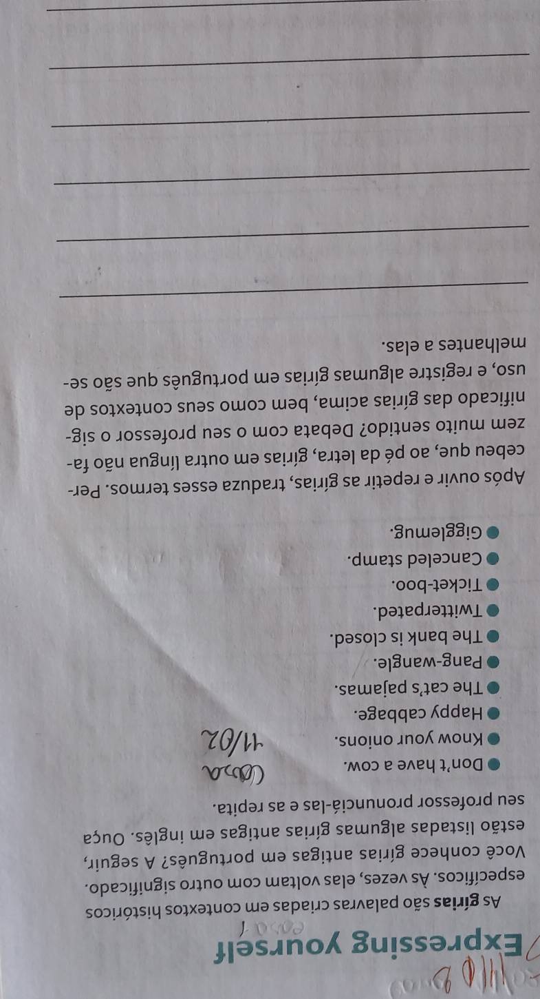 Expressing yourself 
As gírias são palavras criadas em contextos históricos 
específicos. Às vezes, elas voltam com outro significado. 
Você conhece gírias antigas em português? A seguir, 
iestão listadas algumas gírias antigas em inglês. Ouça 
seu professor pronunciá-las e as repita. 
Don’t have a cow. 
Know your onions. 
Happy cabbage. 
The cat’s pajamas. 
Pang-wangle. 
The bank is closed. 
Twitterpated. 
Ticket-boo. 
Canceled stamp. 
Gigglemug. 
Após ouvir e repetir as gírias, traduza esses termos. Per- 
cebeu que, ao pé da letra, gírias em outra língua não fa- 
zem muito sentido? Debata com o seu professor o sig- 
nificado das gírias acima, bem como seus contextos de 
uso, e registre algumas gírias em português que são se- 
melhantes a elas. 
_ 
_ 
_ 
_ 
_ 
_