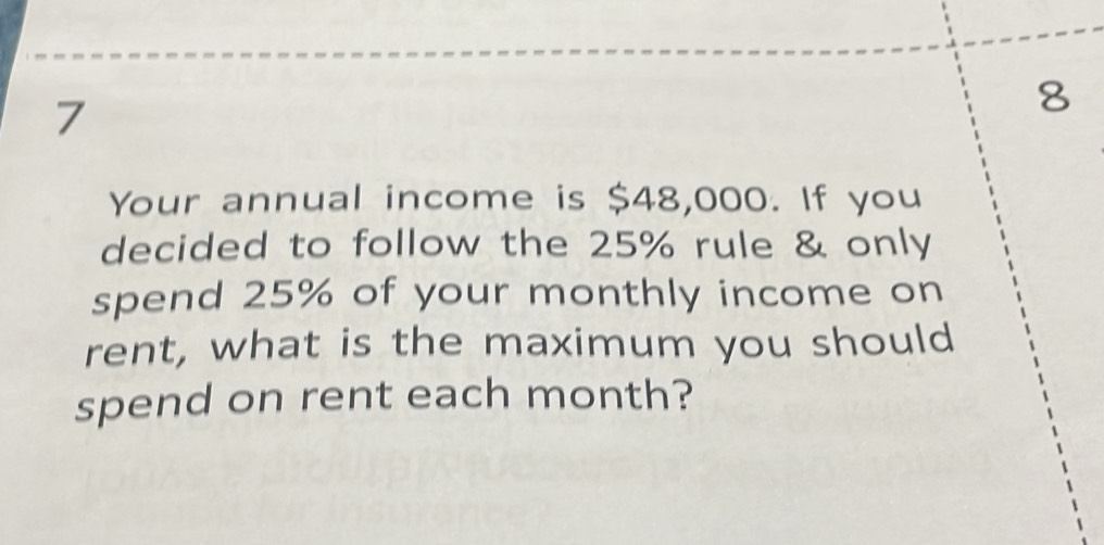 7 
8 
Your annual income is $48,000. If you 
decided to follow the 25% rule & only 
spend 25% of your monthly income on 
rent, what is the maximum you should 
spend on rent each month?