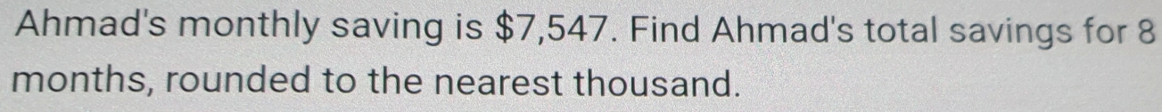 Ahmad's monthly saving is $7,547. Find Ahmad's total savings for 8
months, rounded to the nearest thousand.