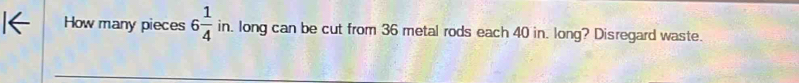 How many pieces 6 1/4  in. long can be cut from 36 metal rods each 40 in. long? Disregard waste.