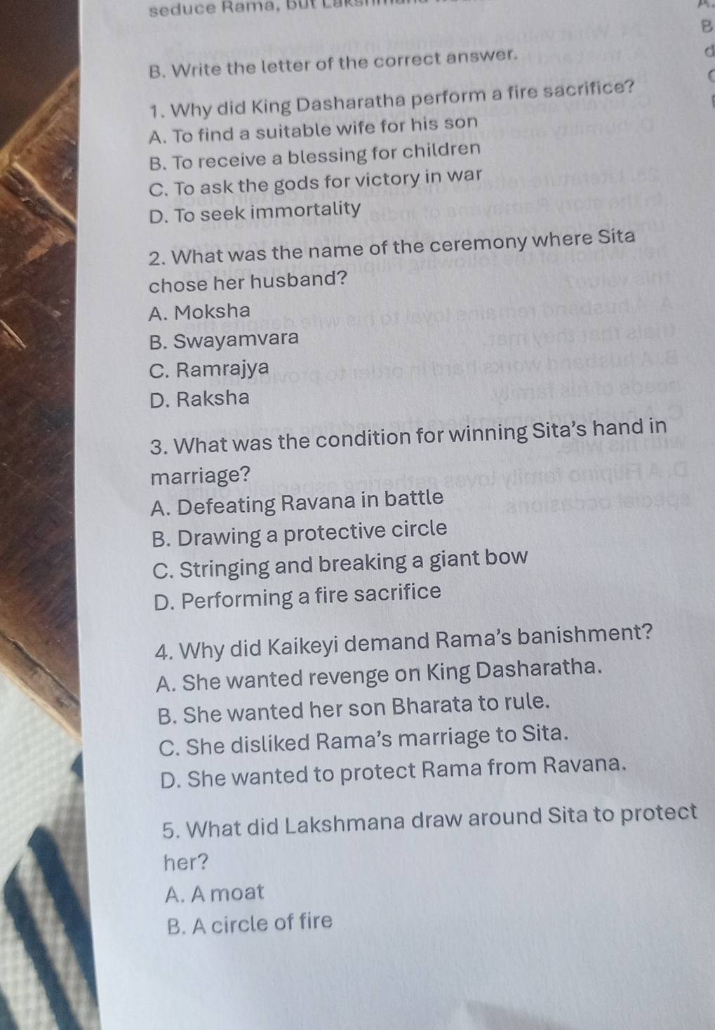 seduce Rama, but Laksi 
B
B. Write the letter of the correct answer.
d
1. Why did King Dasharatha perform a fire sacrifice?
A. To find a suitable wife for his son
B. To receive a blessing for children
C. To ask the gods for victory in war
D. To seek immortality
2. What was the name of the ceremony where Sita
chose her husband?
A. Moksha
B. Swayamvara
C. Ramrajya
D. Raksha
3. What was the condition for winning Sita’s hand in
marriage?
A. Defeating Ravana in battle
B. Drawing a protective circle
C. Stringing and breaking a giant bow
D. Performing a fire sacrifice
4. Why did Kaikeyi demand Rama’s banishment?
A. She wanted revenge on King Dasharatha.
B. She wanted her son Bharata to rule.
C. She disliked Rama’s marriage to Sita.
D. She wanted to protect Rama from Ravana.
5. What did Lakshmana draw around Sita to protect
her?
A. A moat
B. A circle of fire