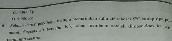 C. 4,900 kg
D. 5.000 kg
6. Sebuah lemari pendingin mampu menurunkan suhu air sebesar 5°C setiap tiga pul
menit. Segelas air bersuhu 30^oC akan membeku setelah dimasukkan ke lem 
pendingin selama ....