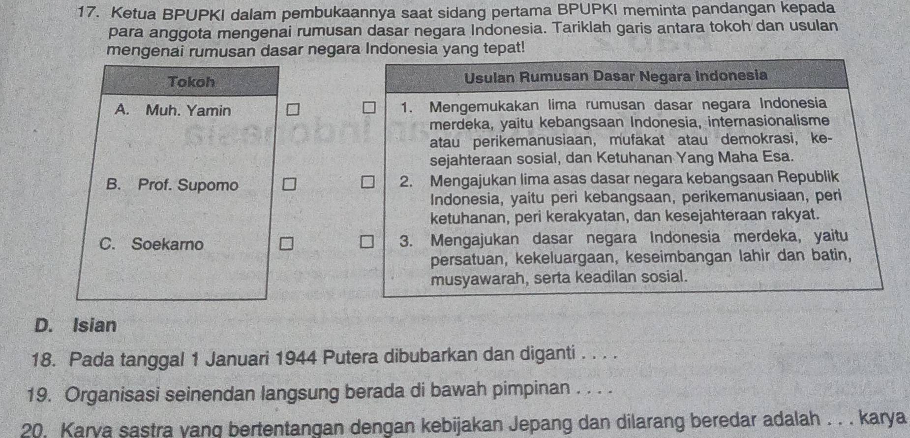 Ketua BPUPKI dalam pembukaannya saat sidang pertama BPUPKI meminta pandangan kepada
para anggota mengenai rumusan dasar negara Indonesia. Tariklah garis antara tokoh dan usulan
mengenai rumusan dasar negara Indonesia yang tepat!
Tokoh Usulan Rumusan Dasar Negara Indonesia
A. Muh. Yamin 1. Mengemukakan lima rumusan dasar negara Indonesia
merdeka, yaitu kebangsaan Indonesia, internasionalisme
atau perikemanusiaan, mufakat atau demokrasi, ke-
sejahteraan sosial, dan Ketuhanan Yang Maha Esa.
B. Prof. Supomo 2. Mengajukan lima asas dasar negara kebangsaan Republik
Indonesia, yaitu peri kebangsaan, perikemanusiaan, peri
ketuhanan, peri kerakyatan, dan kesejahteraan rakyat.
C. Soekarno 3. Mengajukan dasar negara Indonesia merdeka, yaitu
persatuan, kekeluargaan, keseimbangan lahir dan batin,
musyawarah, serta keadilan sosial.
D. Isian
18. Pada tanggal 1 Januari 1944 Putera dibubarkan dan diganti . . . .
19. Organisasi seinendan langsung berada di bawah pimpinan . . . .
20. Karya sastra yang bertentangan dengan kebijakan Jepang dan dilarang beredar adalah . . . karya