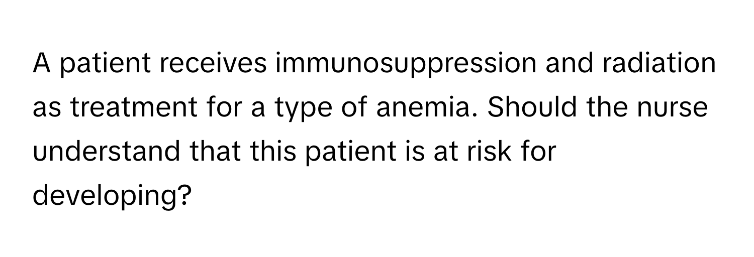 A patient receives immunosuppression and radiation as treatment for a type of anemia. Should the nurse understand that this patient is at risk for developing?