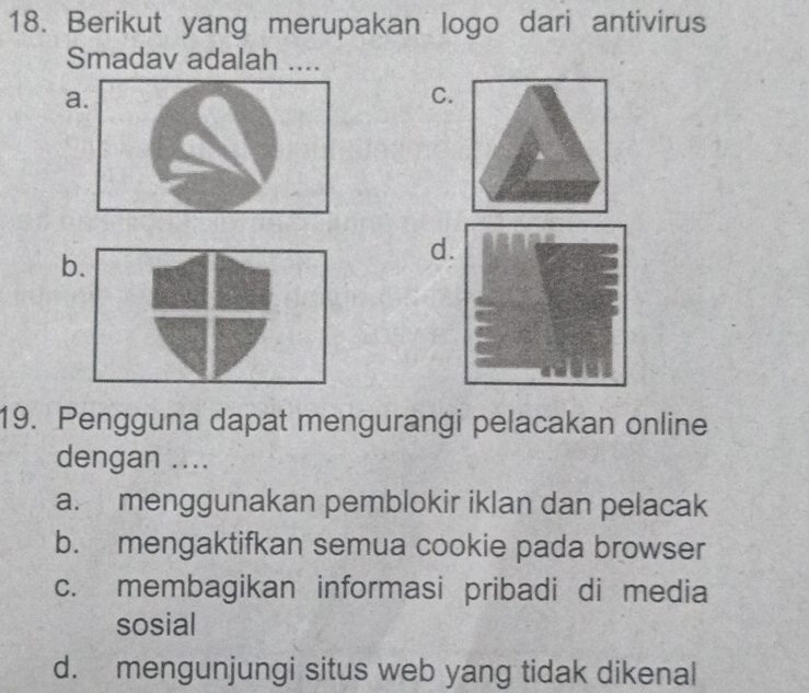 Berikut yang merupakan logo dari antivirus
Smadav adalah ...
a
C.
b
d
19. Pengguna dapat mengurangi pelacakan online
dengan ....
a. menggunakan pemblokir iklan dan pelacak
b. mengaktifkan semua cookie pada browser
c. membagikan informasi pribadi di media
sosial
d. mengunjungi situs web yang tidak dikenal