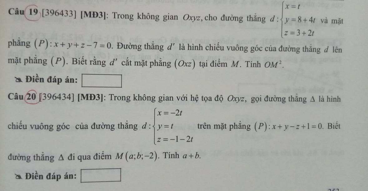 Câu 19) [396433] [MĐ3]: Trong không gian Oxyz, cho đường thắng d:beginarrayl x=t y=8+4t z=3+2tendarray. và mặt 
phẳng (P): x+y+z-7=0. Đường thắng d' là hình chiếu vuông góc của đường thắng đ lên 
mặt phẳng (P). Biết rằng d′ cắt mặt phẳng (Oxz) tại điểm M. Tính OM^2. 
& Điền đáp án: 
Câu 20 [396434] [MĐ3]: Trong không gian với hệ tọa độ Oxyz, gọi đường thắng △ li hình 
chiếu vuông góc của đường thẳng d : beginarrayl x=-2t y=t z=-1-2tendarray. trên mặt phẳng (P): x+y-z+1=0. Biết 
đường thẳng Δ đi qua điểm M(a;b;-2). Tính a+b. 
Điền đáp án: