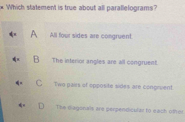 × Which statement is true about all parallelograms?
A All four sides are congruent.
B The interior angles are all congruent.
Two pairs of opposite sides are congruent.
× The diagonals are perpendicular to each other.