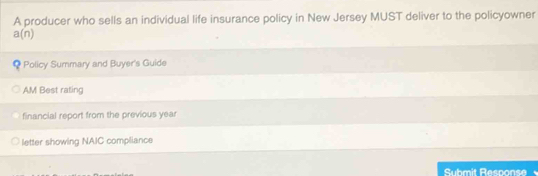 A producer who sells an individual life insurance policy in New Jersey MUST deliver to the policyowner
a(n) < Policy Summary and Buyer's Guide 
AM Best raling 
financial report from the previous year 
letter showing NAIC compliance 
Suhmit Response