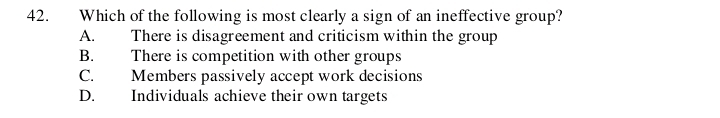 Which of the following is most clearly a sign of an ineffective group?
A. There is disagreement and criticism within the group
B. There is competition with other groups
C. Members passively accept work decisions
D. Individuals achieve their own targets