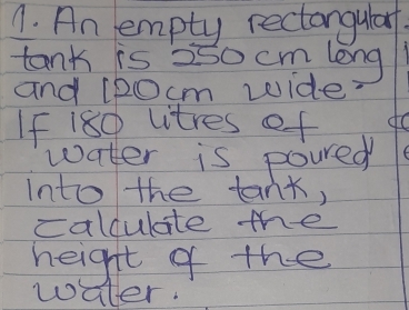 An empty rectangularf. 
tank is 250 cm long 
and l20cm wide 
If 180 vitres of do 
water is poured 
into the tank, 
calculate the 
height of the 
water.