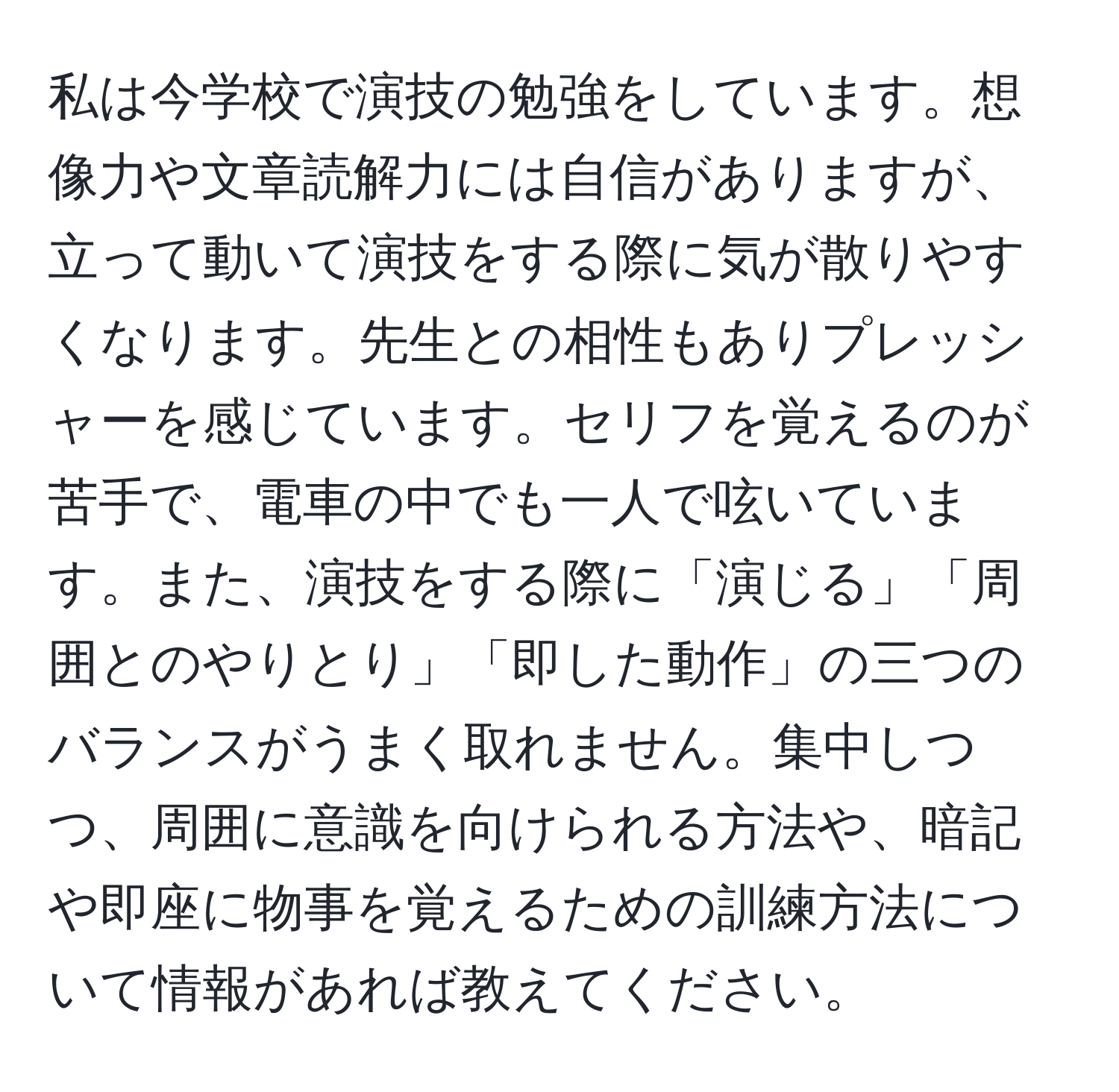 私は今学校で演技の勉強をしています。想像力や文章読解力には自信がありますが、立って動いて演技をする際に気が散りやすくなります。先生との相性もありプレッシャーを感じています。セリフを覚えるのが苦手で、電車の中でも一人で呟いています。また、演技をする際に「演じる」「周囲とのやりとり」「即した動作」の三つのバランスがうまく取れません。集中しつつ、周囲に意識を向けられる方法や、暗記や即座に物事を覚えるための訓練方法について情報があれば教えてください。