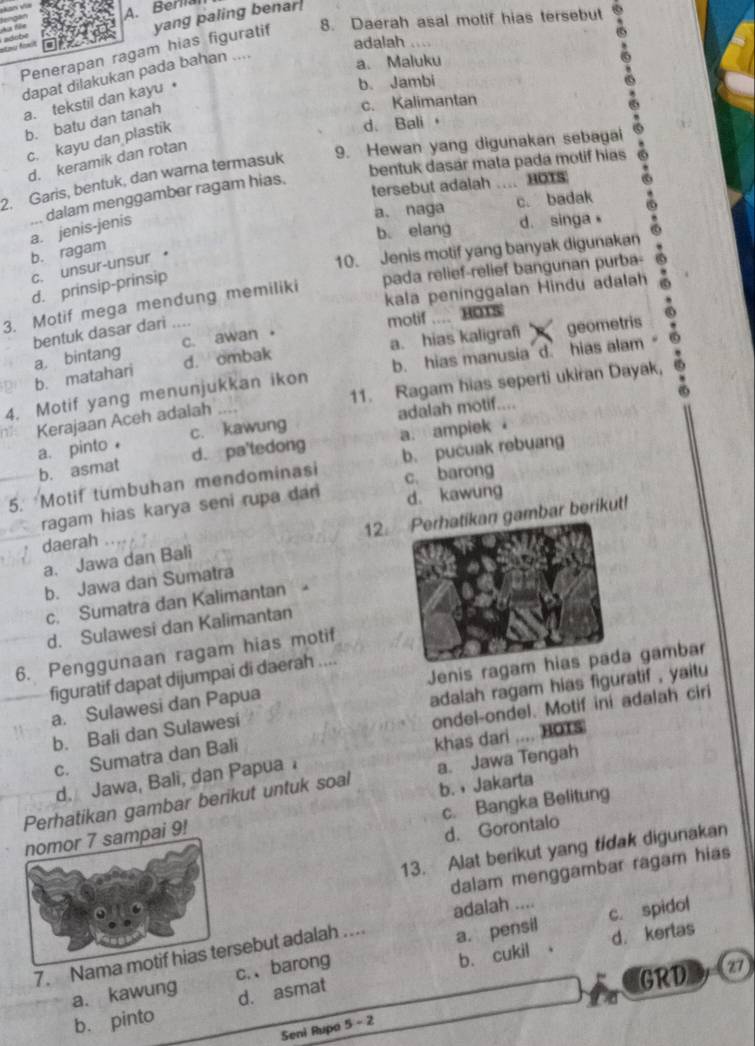 A. Berlial
8. Daerah asal motif hias tersebut
6
Penerapan ragam hias figuratif yang paling benar
adalah ....
dapat dilakukan pada bahan ....
a. Maluku
a. tekstil dan kayu •
b. Jambi
b. batu dan tanah
c. Kalimantan
c. kayu dan plastik
d. Bali 
d. keramik dan rotan
bentuk dasar mata pada motif hias
2. Garis, bentuk, dan warna termasuk 9. Hewan yang digunakan sebagai
tersebut adalah … HOTS
a、 naga c. badak
a. jenis-jenis ... dalam menggamber ragam hias.
b. elang d. singa
10. Jenis motif yang banyak digunakan
b. ragam
c. unsur-unsur ·
d. prinsip-prinsip
pada relief-relief bangunan purba-
kala peninggalan Hindu adalah
3. Motif mega mendung memiliki
bentuk dasar dari
motif .... HOTs
d. ombak a. hias kaligrafi   geometris
b. matahari a. bintang c. awan 。
4. Motif yang menunjukkan ikon b. hias manusia d hias alam
Kerajaan Aceh adalah 11. Ragam hias seperti ukiran Dayak,
a. pinto c. kawung adalah motif....
b. asmat d. pa'tedong a. ampiek 
5. Motif tumbuhan mendominasi b. pucuak rebuang
d. kawung
ragam hias karya seni rupa dan c. barong
a. Jawa dan Bali 12.n gambar berikut!
daerah
b. Jawa dan Sumatra
c. Sumatra dan Kalimantan
d. Sulawesi dan Kalimantan
6. Penggunaan ragam hias motif
figuratif dapat dijumpai di daerah ....
a. Sulawesi dan Papua Jenis ragam hia gambar
b. Bali dan Sulawesi adalah ragam hias figuratif , yaitu 
ondel-ondel. Motif ini adalah ciri
c. Sumatra dan Bali
d. Jawa, Bali, dan Papua khas dari .... HOTS
Perhatikan gambar berikut untuk soal a. Jawa Tengah
c. Bangka Belitung
9! b. ,Jakarta
d. Gorontalo
13. Alat berikut yang tidak digunakan
dalam menggambar ragam hias
adalah ....
7. Namsebut adalah … a. pensil c. spidol
b. cukil 。 d. kertas
GRD z7
a. kawung c.、barong
b. pinto d. asmat
Seni Rupa 5-2