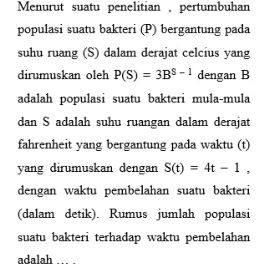 Menurut suatu penelitian , pertumbuhan 
populasi suatu bakteri (P) bergantung pada 
suhu ruang (S) dalam derajat celcius yang 
dirumuskan oleh P(S)=3B^(S-1) dengan B 
adalah populasi suatu bakteri mula-mula 
dan S adalah suhu ruangan dalam derajat 
fahrenheit yang bergantung pada waktu (t) 
yang dirumuskan dengan S(t)=4t-1, 
dengan waktu pembelahan suatu bakteri 
(dalam detik). Rumus jumlah populasi 
suatu bakteri terhadap waktu pembelahan 
adalah … .