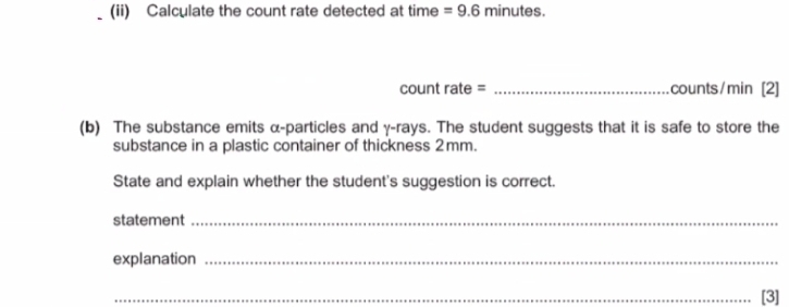 (ii) Calculate the count rate detected at time =9.6minutes. 
count rate = _ counts/min [2] 
(b) The substance emits α -particles and γ -rays. The student suggests that it is safe to store the 
substance in a plastic container of thickness 2mm. 
State and explain whether the student's suggestion is correct. 
statement_ 
explanation_ 
_[3]