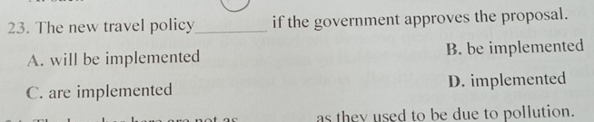 The new travel policy_ if the government approves the proposal.
A. will be implemented B. be implemented
C. are implemented D. implemented
as they used to be due to pollution.