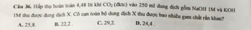 CO_2 
Cầu 36. Hắp thụ hoàn toàn 4,48 lít khi (đktc) vào 250 ml đung địch gồm NaOH 1M và KOH
1M thu được dung dịch X. Cô cạn toàn bộ dung địch X thu được bao nhiều gam chất rần khan?
A. 25, 8. B. 22, 2. C. 29, 2. D. 24, 4.