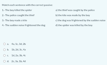 Match each sentence with the correct passive:
1.- The boy killed the spider a) the thief was caught by the police
2.- The police caught the thief b) the kite was made by the boy
3.- The boy made a kite c) the dog was frightened by the sudden noise
4.- The sudden noise frightened the dog d) the spider was killed by the boy
a. 4a, 1c, 3d, 2b
b. 1b, 2d, 3c, 4a
c. 1d, 2a, 3b, 4c
d. 2c, 3a, 1b, 4d