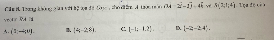 Trong không gian với hệ tọa độ Oxyz , cho điểm A thỏa mãn vector OA=2vector i-3vector j+4vector k và B(2;1;4). Tọa độ của
vecto overline BA là
A. (0;-4;0). B. (4;-2;8). C. (-1;-1;2). D. (-2;-2;4).