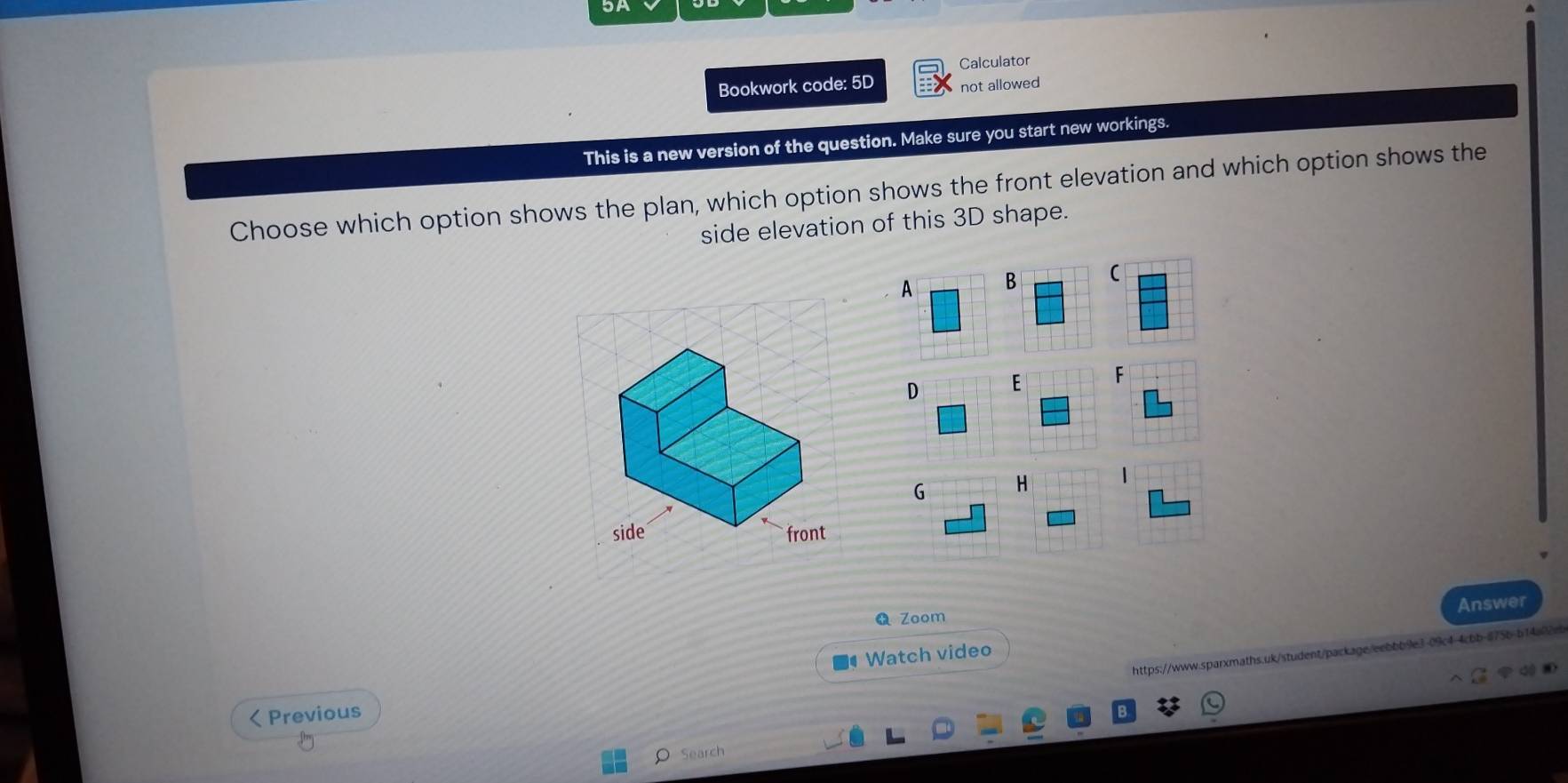 Calculator 
Bookwork code: 5D not allowed 
This is a new version of the question. Make sure you start new workings. 
Choose which option shows the plan, which option shows the front elevation and which option shows the 
side elevation of this 3D shape. 
A B ( 
D E F 
G H 
side front 
Answer 
Zoom 
https://www.sparxmaths.uk/student/package/eebbb9e3-09c4-4cbb-875b-b14a02e 
Watch video