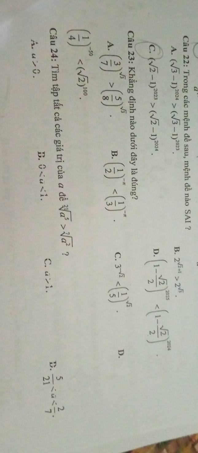 Trong các mệnh đề sau, mệnh đề nào SAI ?
B.
A. (sqrt(3)-1)^2024>(sqrt(3)-1)^2023. 2^(sqrt(2)+1)>2^(sqrt(3)).
C. (sqrt(2)-1)^2023>(sqrt(2)-1)^2024.
D. (1- sqrt(2)/2 )^2025 . 
Câu 23: Khẳng định nào dưới đây là đúng?
A. ( 3/7 )^sqrt(3)>( 5/8 )^sqrt(3). B. ( 1/2 )^-π  . C. 3^(-sqrt(2)) . D.
( 1/4 )^-50 . 
Câu 24: Tìm tập tất cả các giá trị của a đề sqrt[21](a^5)>sqrt[7](a^2) ?
B.
A. u>0. 0. C. a>1.
D.  5/21 .